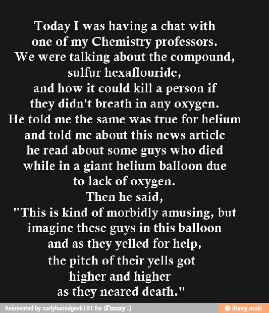 Today I was having a chat with
one of my Chemistry professors.
We were talking about the compound,
sulfur hexaflouride,
and how it could kill a person if
they didn't breath in any oxygen.
He told me
the same was true for helium
and told me about this news article
he read about some guys who died
while in a giant helium balloon due
to lack of oxygen.
Then he said,
"This is kind of morbidly amusing, but
imagine these guys in this balloon
and as they yelled for help,
the pitch of
their yells got
higher and higher
as they neared death."