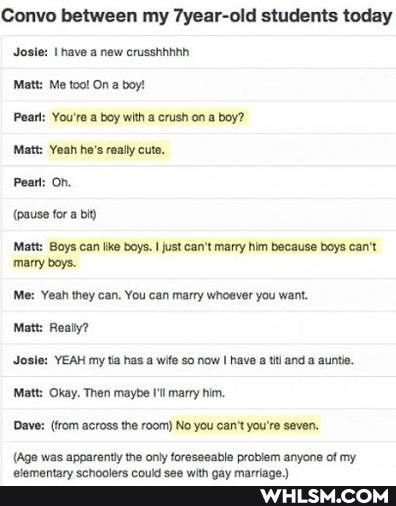 Convo between my 7year-old students today
Josie: have new crusshhhinh
Matt: Me too! On a boy!
Pearl: You're a boy with a crush on a boy?
Matt: Yeah he's really cute.
Peatt: On.
(pause for a bit)
Matt: Boys can like boys. I just can't marry him because boys can't
'marry boys.
Me: Yeah they can. You can marry whoever you want.
Matt: Really?
Josie: YEAH my tia has a wife so now I have a tt and a auntie.
Matt: Okay. Then maybe I'l marry him.
Dave: (rom across the room) No you can't you're seven,
(Age was
(Age was apparently the only foreseeable problem anyone of my