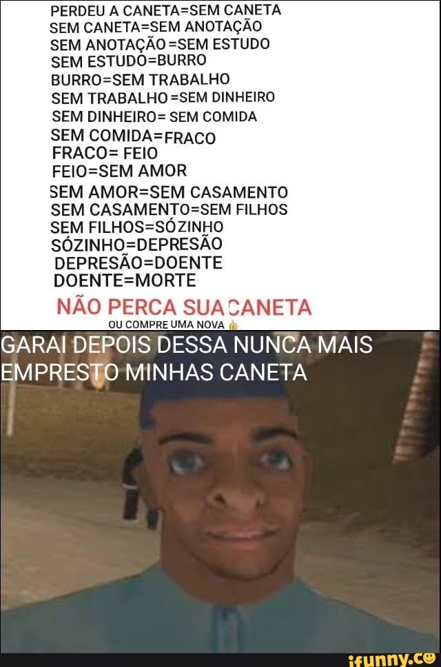 PERDEU A CANETASSEM CANETA SEM CANETASSEM ANOTAÇÃO SEM ANOTAÇÃO =SEM ESTUDO SEM TRABALHO
SEM TRABALHO =SEM DINHEIRO SEM DINHEIRO= SEM COMIDA SEM FRACO= FEIO
AMOR
SEM CASAMENTO SEM CASAMENTOSSEM FILHOS SEM
DOENTESMORTE
NÃO PERCA SUACANE
OU COMPRE UMA NOVA
GARAI DEPOIS DESSA NUNCA MAIS EMPRESTO MINHAS CANETA