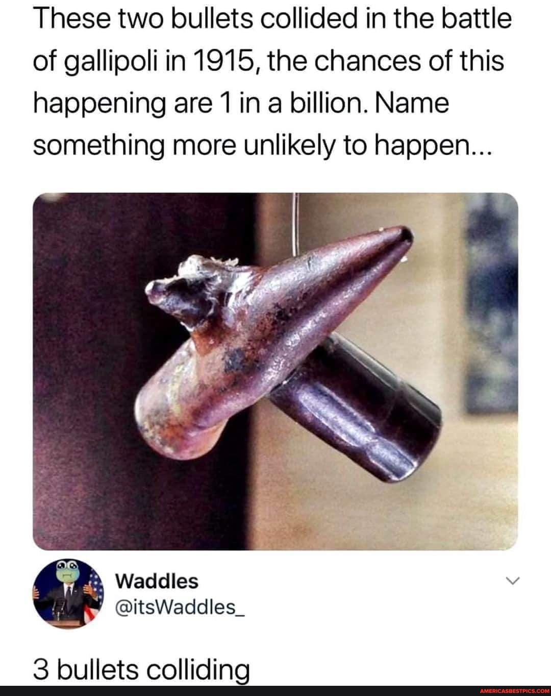 These two bullets collided in the battle of gallipoli in 1915, the chances of this happening are 1 in a billion, Name something more unlikely to happen...
Waddlles
3 bullets colliding