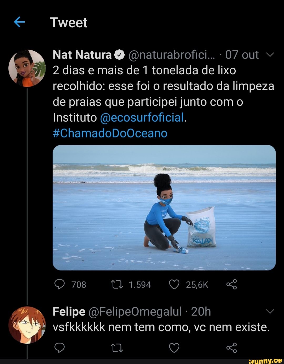 Tweet
Nat Natura Q (Dnaturabrofici... - 07 out
2 dias e mais de 1 tonelada de lixo recolhido: esse foi o resultado da limpeza de praias que participei junto com o
Instituto (Decosurfoficial.
*ChamadoDoOceano
O 708 1594 256kK SS
Felipe (DFelipeOmegalul vsfkkkkkk nem tem como, vc nem existe.
Q Ty Q
