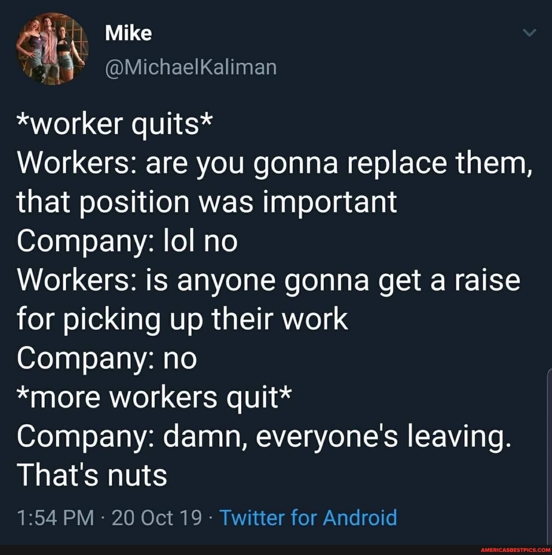 Mike
*worker quits*
Workers: are you gonna replace them, that position was important
Company: lol no
Workers: is anyone gonna get a raise for picking up their work
Company: no
*more workers quit*
Company: damn, everyone's leaving.
That's nuts
PM 20 Oct 19 Twitter for Android