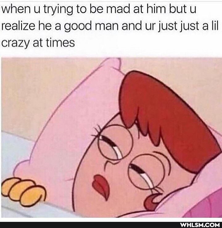 when u trying to be mad at him but u realize he a good man and ur just just a lil crazy at times