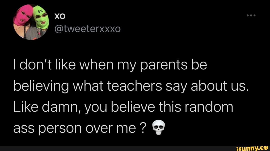 xo
@tweeterxxxo
I don't like when my parents be believing what teachers say about us.
Like damn, you believe this random ass person over me ?