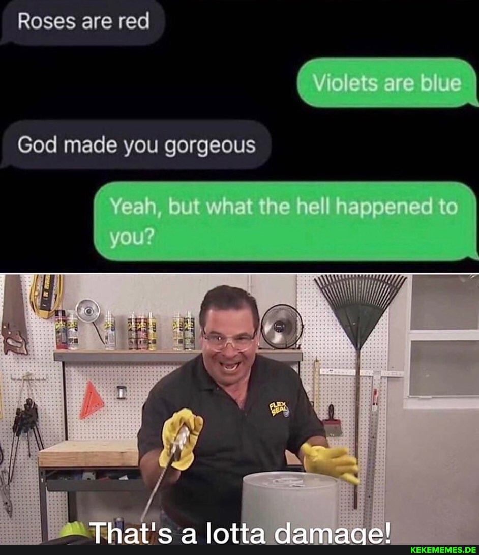 Roses are red
Violets are blue
God made you gorgeous
"Yeah, but what the hell happened to
-you?