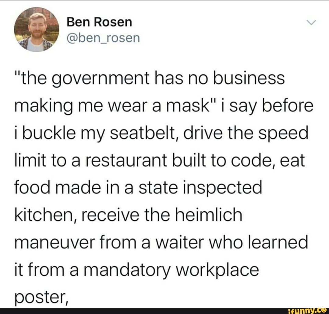 Ben Rosen
@ben_rosen
"the government has no business
making me wear a mask" i say before
i buckle my seatbelt, drive the speed
limit to a restaurant built to code, eat
food made in
a
state inspected
kitchen, receive the heimlich
maneuver from a waiter who learned
it from a mandatory workplace
poster,