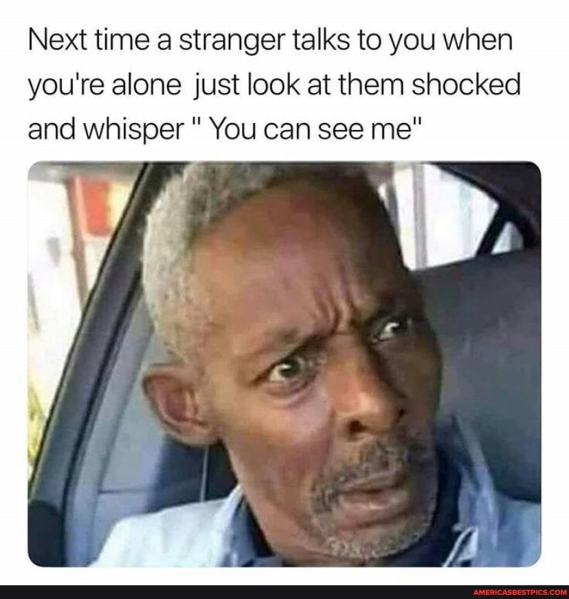 Next time a stranger talks to you when you're alone just look at them shocked and whisper " You can see me"