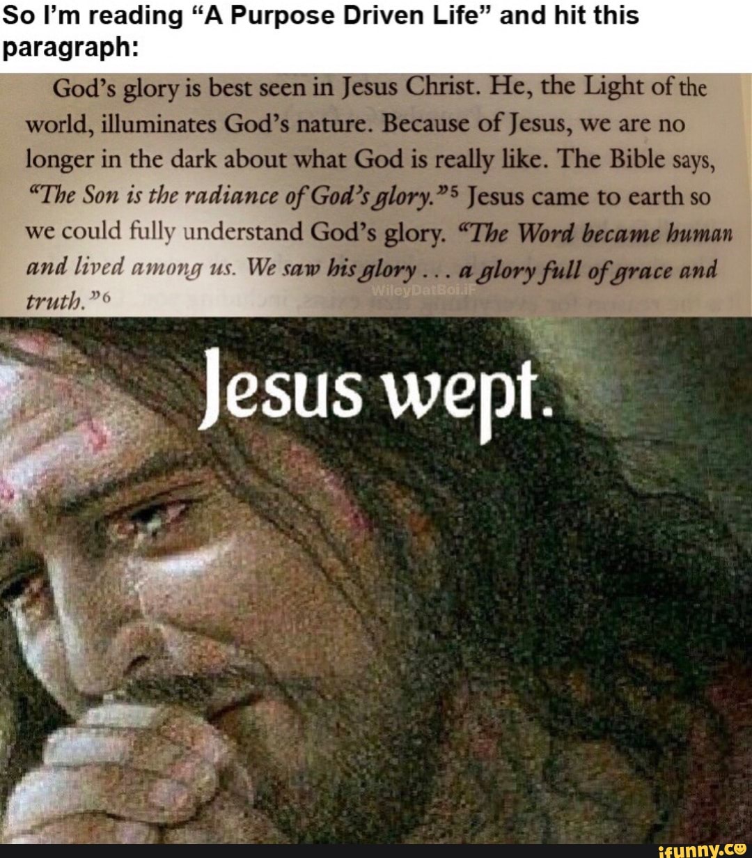 So I'm reading "A Purpose Driven Life" and hit this paragraph:
God's glory is best seen in Jesus Christ. He, the Light of the
world, illuminates God's nature. Because of Jesus, we are no
longer in the dark about what God is really like. The Bible says,
"The Son is the radiance of God's glory."> Jesus came to earth so we could fully understand God's glory. "The Word became human
and lived among us. We saw bis glory... a glory full of grace and truth."
Jesus wept.
any