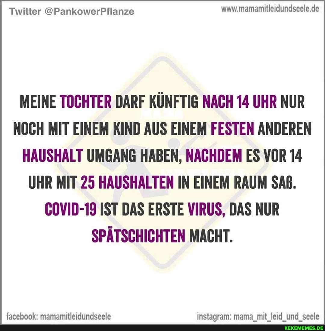 Twitter @PankowerPflanze wwv.mamamitleidundseele.de
MEINE TOCHTER DARF KÜNFTIG NACH 14 UHR NUR NOCH MIT EINEM KIND AUS EINEM FESTEN ANDEREN HAUSHALT UMGANG HABEN, NACHDEM ES VOR 14
UHR MIT 25 HAUSHALTEN IN EINEM RAUM SAß.
COVID-19 IST DAS ERSTE VIRUS, DAS NUR SPÄTSCHICHTEN MACHT.
farehook' mamamitlaidundseels instanram' mama mit leid und seela