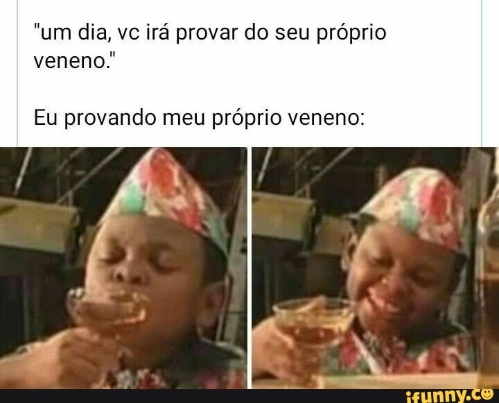 "um dia, vc irá provar do seu próprio
veneno."
Eu provando meu próprio veneno:
