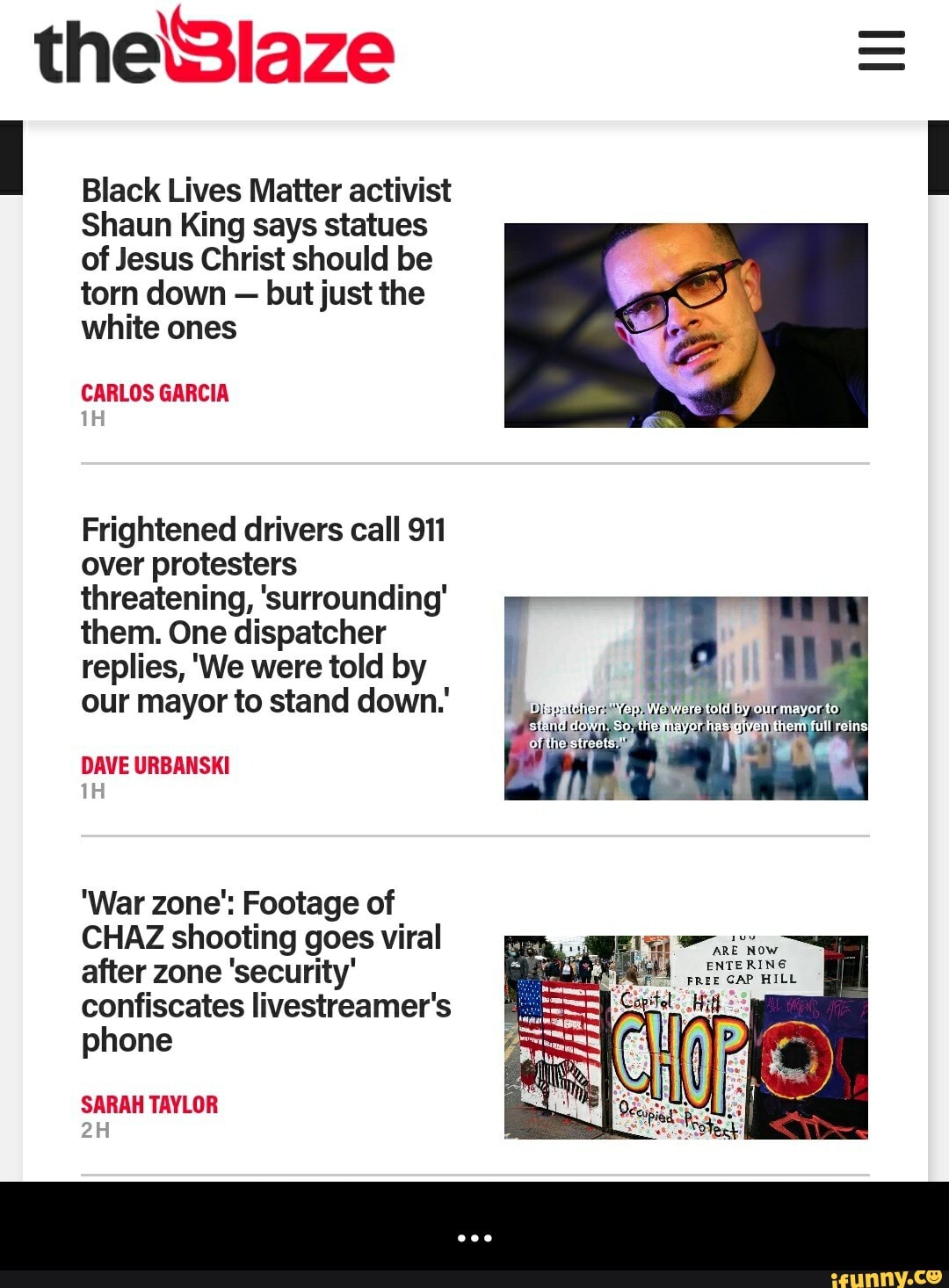 Black Lives Matter activist
Shaun King says statues
of Jesus Christ should be
torn down
but just the
white ones
CARLOS GARCIA
Frightened drivers call 911
over protesters
threatening, 'surrounding'
them. One dispatcher
replies, 'We were told by
our mayor to stand down.
DAVE URBANSKI
'War zone": Footage of
CHAZ shooting goes viral
after zone 'security'
confiscates livestreamer's
phone
SARAH TAYLOR - ...