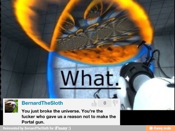You just broke the universe. You're the
fucker who gave us a reason not to make the
Portal gun.