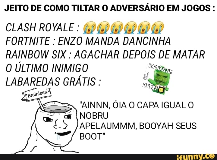 JEITO DE COMO TINTAR O ADVERSÁRIO EM JOGOS :
FORTNITE : ENZO MANDA DANCINHA RAINBOW SIX : AGACHAR DEPOIS DE MATAR O ÚLTIMO INIMIGO
CLASH ROYALE
LABAREDAS GRÁTIS :
"AINNN, ÓIA O CAPA IGUAL O NOBRU
APELAUMMM, BOOYAH SEUS BOOT"