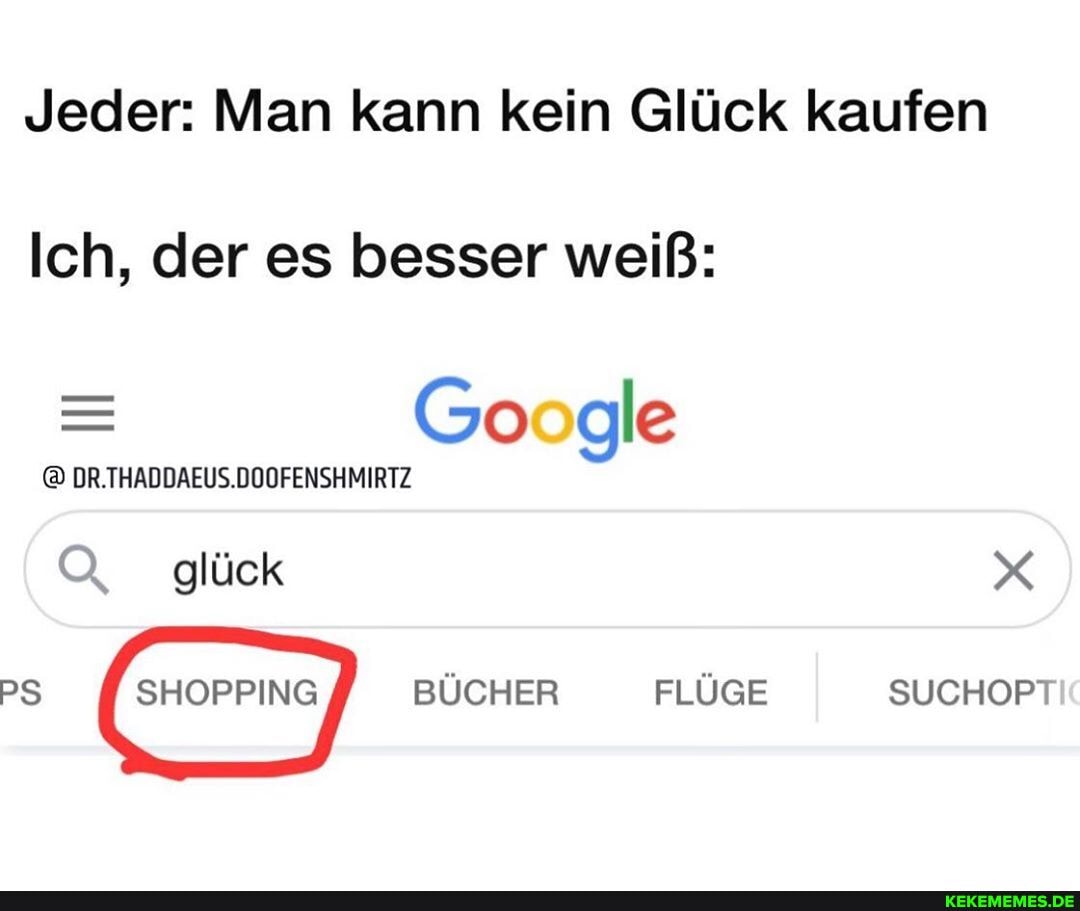 Jeder: Man kann kein Glück kaufen
Ich, der es besser weiß:
Google
DR.THADDAEUS.DOOFENSHMIRTZ
Q glück
PS BÜCHER FLÜGE SUCHOPT