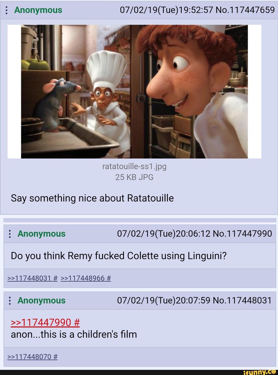 5 Anonymous 07/02/19(Tue)19:52:57 No.117447659
25 KB JPG
Say something nice about Ratatouille
5 Anonymous 07/02/19(Tue)20:06:12 No.117447990
Do you think Remy fucked Colette using Linguini?
>>117448031 # »117448966 #
5 Anonymous 07/02/19(Tue)20:07:59 No.117448031
>>117447990 #
anon...this is a children's film