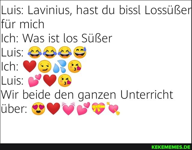 Luis: Lavinius, hast du bissl Lossüßer
für mich
Ich: Was ist los Süßer
Luis:
Ich:
Luls:
Wir beide den ganzen Unterricht
über
