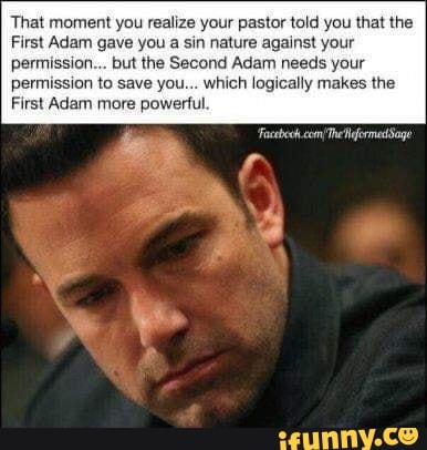 That moment you realize your pastor told you that the
First Adam gave you a sin nature against your
permission... but the Second Adam needs your
permission to save you... which logically makes the
First Adam more powerful.