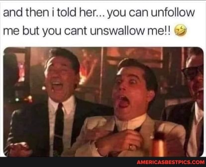 and then i told her... you can unfollow me but you cant unswallow me!!