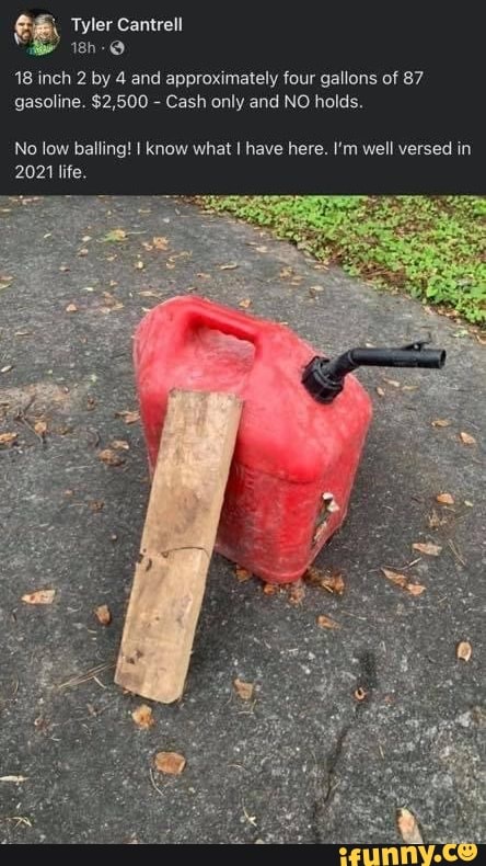 Tyler Cantrell
18 inch 2 by 4 and approximately four gallons of 87 gasoline. $2,500 - Cash only and NO holds.
No low balling! I know what have here. I'm well versed in
2021 life