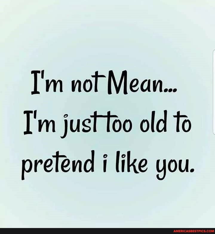 I'm not Mean...
I'm just too old to prefend i like you.