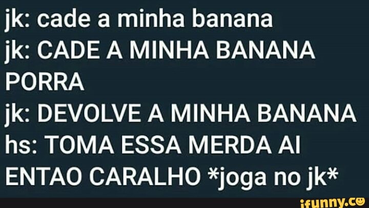 jk: cade a minha banana
jk: CADE A MINHA BANANA
PORRA
jk: DEVOLVE A MINHA BANANA
hs: TOMA ESSA MERDA Al
ENTAO CARALHO *joga no jk*