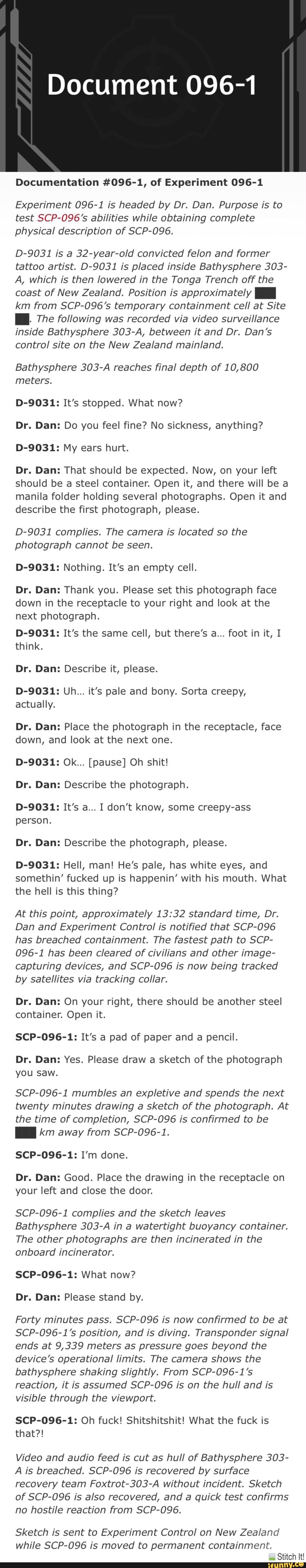 Document 096 1 Documentation 096 1 Of Experiment 096 1 Experiment 096 1 Is Headed By Dr Dan Purpose Is To Test Scp 096 S Abilities While Obtaining Complete Physical Description Of Scp 096 D 9031 Is A 32 Year Old Convicted