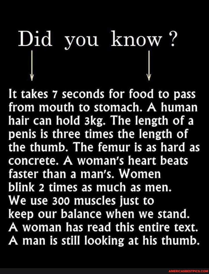 Did you know ?
It takes 7 seconds for food to pass from mouth to stomach. A human hair can hold The length of a penis is three times the length of the thumb. The femur is as hard as concrete. A woman's heart beats faster than a man's. Women
blink 2 times as much as men.
We use 300 muscles just to
keep our balance when we stand.
A woman has read this entire text.
A man is still looking at his thumb.