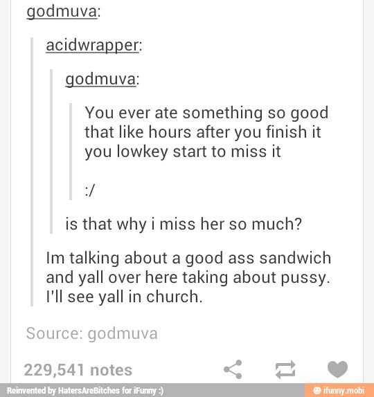 godmuva:
acidwrapper:
godmuva:
You ever ate something so good
that like hours after you finish it
you lowkey start to miss it
is that why i miss her so much?
Im talking about a good ass sandwich
and yall over here taking about pussy.
I'll see yall in church.
Source: godmuva