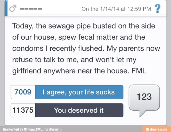 Today, the sewage pipe busted on the side
of our house, spew fecal matter and the
condoms I recently flushed. My parents now
refuse to talk to me, and won't let my
girlfriend anywhere near the house. FML