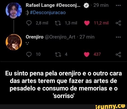 Rafael Lange $Desconj.. 29 min
) 4Desconjuracao
Orenjiro Orenpro Art 27 mm
Eu sinto pena pela orenjiro e o outro cara das artes terem que fazer as artes de pesadelo e consumo de memorias e o
'sorriso' - Eu sinto pena pela orenjiro e o outro cara das artes terem que fazer as artes de pesadelo e consumo de memorias e o 'sorriso'