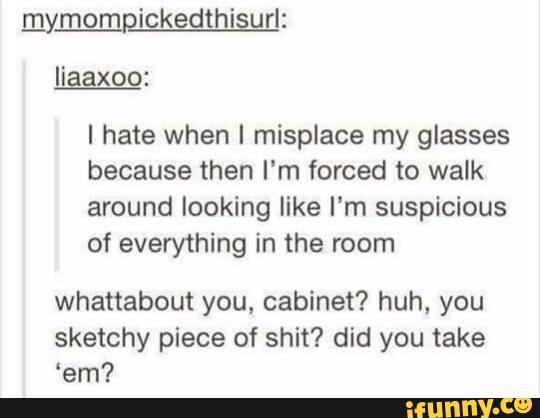 I hate when I misplace my glasses
because then I’m forced to walk
around looking like I'm suspicious
of everything in the room
whattabout you. cabinet? huh, you
sketchy piece of shit? did you take
'em?