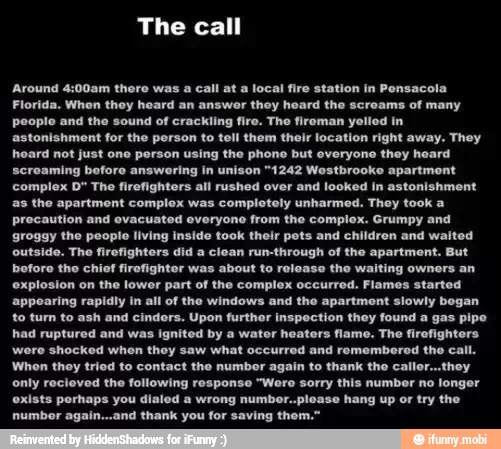 'Around 4:00am there was a call at a local fire station in Pensacola
Florida, When they heard an answer they heard the screams of many
people and the sound of crackling fire. The fireman yelled in
astonishment for the person to tell them their location right away. They
hoard not just one porson using the phone but everyone they heard
screaming before answering in unison "1242 Westbrooke apartment
complex D" The firefighters all rushed over and looked in astonishment
the apartment complex was completely unharmed. They took a
precaution and evacuated everyone from the complex. Grumpy and
groggy the people living inside took their pots and children and waited
outside. The firefighters did a clean run-through of the apartment. But
boforo tho chief firofightor was about to release the waiting owners an
explosion on the lower part of the complex occurred. Flames started
appearing rapidly in all of the windows and the apartment slowly bogan
to turn to ash and cindors. Upon furthor inspection they found a gas pipe
had ruptured and was ignited by a water heaters flame. The firefighters
wore shocked when they saw what occurred and rememberod the call.
Whon they tried to contact the numbor again to thank the caller...thoy
only recieved the following response "Were sorry this number no longer
exists perhaps you dialed a wrong numbor..ploase hang up or try the
number again...and thank you for saving them."