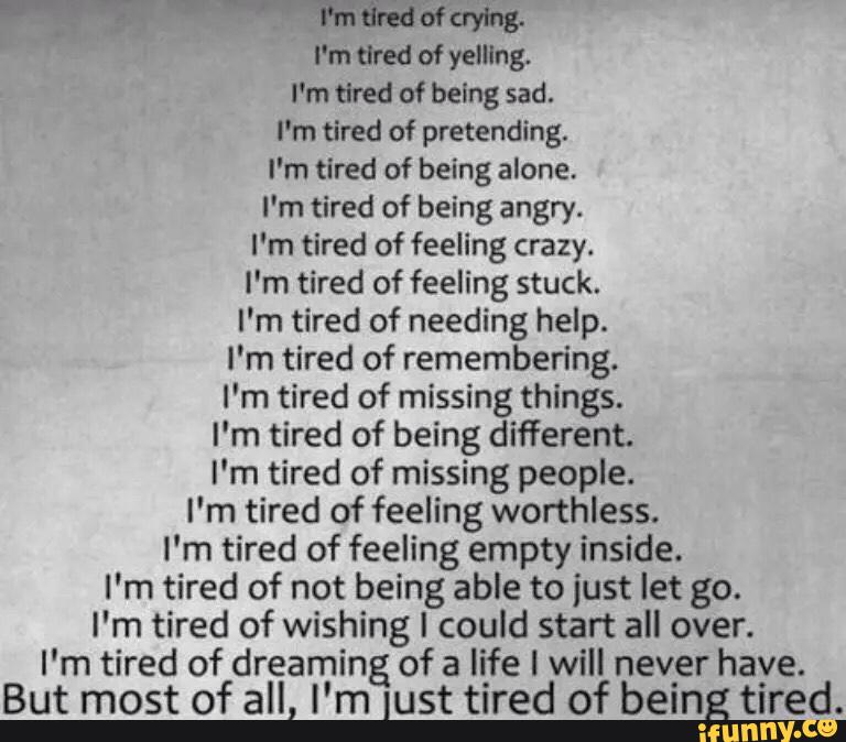 m7 “mam
I'm tired of yelling.
I'm tired of being sad.
I'm tired of pretending.
I'm tired of being alone.
I'm tired of being angry.
I'm tired of feeling crazy.
I'm tired of feeling stuck.
I'm tired of needing help.
I'm tired of remembering.
I'm tired of missing things.
I'm tired of being different.
I'm tired of missing people.
I'm tired of feeling worthless.
I'm tired of feeling empty inside.
I'm tired of not being able to just let go.
I'm tired of wishing I could start all over.
I'm tired of dreaming of a life I will nev‘er have.
But most of all, I’m lust tired of being tired.
