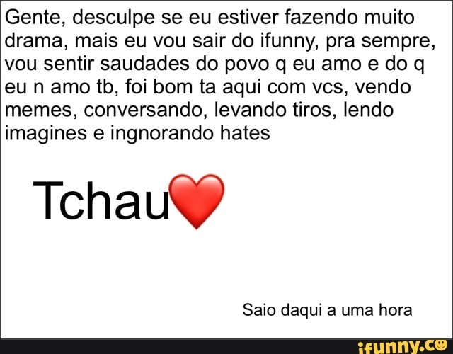 Gente, desculpe se eu estiver fazendo muito
drama, mais eu vou sair do ifunny, pra sempre,
vou sentir saudades do povo q eu amo e do q
eu n amo tb, foi bom ta aqui com vcs, vendo
memes, conversando, levando tiros, lendo
imagines e ingnorando hates
Tchau)
Saio daqui a uma hora