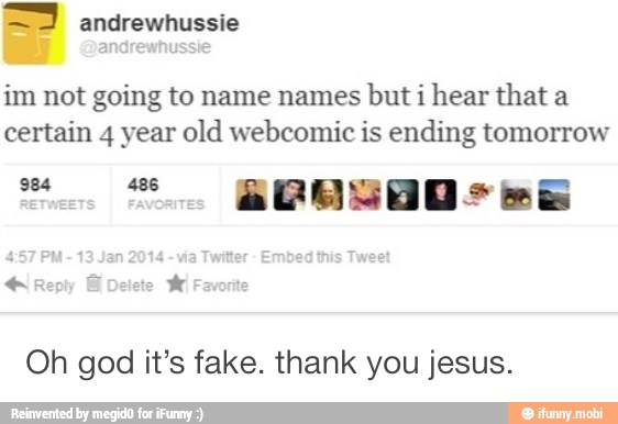 im not going to name names
but i hear that a
certain 4 year old webcomic is ending tomorrow
Oh god it's fake. thank you jesus.