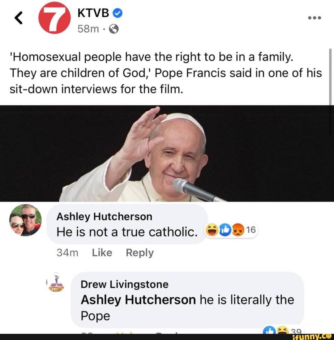 KTVB
'Homosexual people have the right to be in a family.
They are children of God,' Pope Francis said in one of his sit-down interviews for the film.
Ashley Hutcherson
He is not a true catholic.
Like Reply
Ps
Drew Livingstone
Ashley Hutcherson he is literally the
Pope
- 20