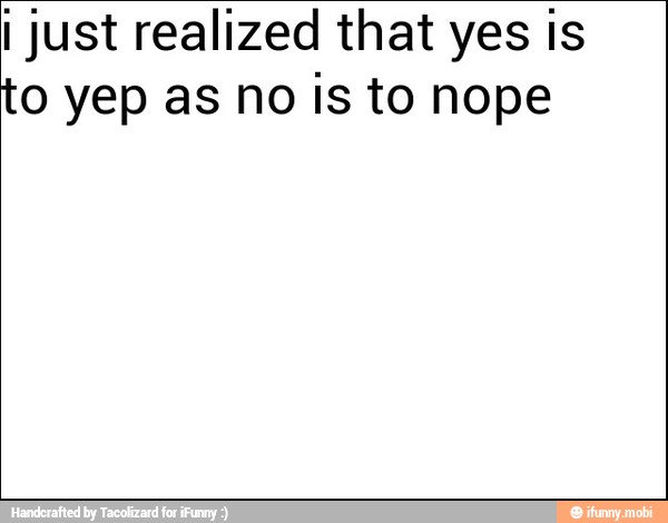 I just realized that yes is
to yep as no Is to nope