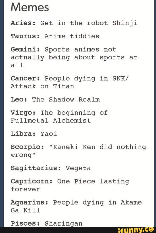 Memes
Aries: Get in the robot Shinji
Taurus: Anime tiddies
Gemini: Sports animes not
actually being about sports at
all
Cancer: People dying in SNK/
Attack on Titan
Leo: The Shadow Realm
Virgo: The beginning of
Fullmetal Alchemist
Libra: Yaoi
Scorpio: "Kaneki Ken did nothing
wrong"
Sagittarius: Vegeta
Capricorn: One Piece lasting
forever
Aquarius: People dying in Akame
Ga Kill
Pisces: sharingan