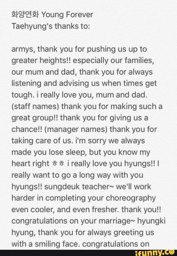 ª?)? ª Young Forever
Taehyung's thanks to:
armys, thank you for pushing us up to
greater heights!! especially our families,
our mum and dad, thank you for always
listening and advising us when times get
tough. i really love you, mum and dad.
(staff names) thank you for making such a
great groupl! thank you for giving us a
chance!! (manager names) thank you for
taking care of us. i'm sorry we always
made you lose sleep, but you know my
heart right à % i really love you hyungsl! I
really want to go a long way with you
hyungs!! sungdeuk teacher~ we'll work
harder in completing your choreography
even cooler, and even fresher. thank you!!
congratulations on your marriage~ hyungki
hyung, thank you for always greeting us
with a smiling face. congratulations on