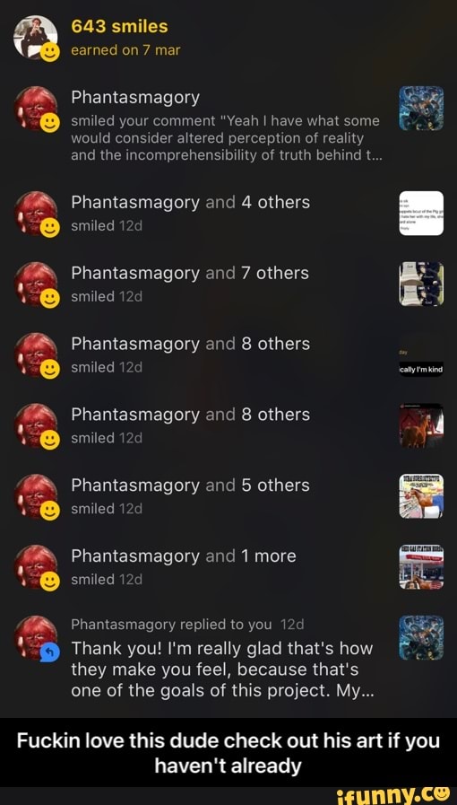 oD
643 smiles
earned on 7 mar
Phantasmagory
smiled your comment "Yeah have what some would consider altered perception of reality
and the incomprehensibility of truth behind t...
Phantasmagory and 4 others smiled
Phantasmagory and 7 others smiled
Phantasmagory and 8 others smiled
Phantasmagory and 8 others smiled
Phantasmagory and 5 others smiled
Phantasmagory and 1 more smiled
Phantasmagory replied to you
Thank you! I'm really glad that's how they make you feel, because that's one of the goals of this project. My...
Fuckin love this dude check out his art if you
haven't already - Fuckin love this dude check out his art if you haven't already