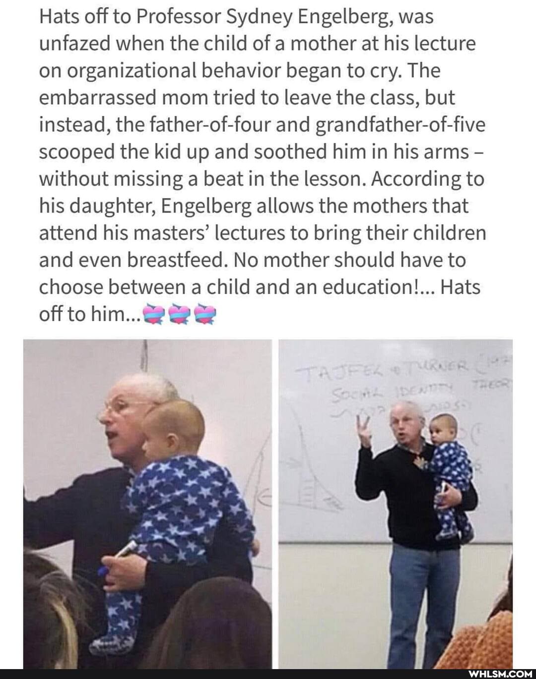 Hats off to Professor Sydney Engelberg, was unfazed when the child of a mother at his lecture on organizational behavior began to cry. The embarrassed mom tried to leave the class, but instead, the father-of-four and grandfather-of-five scooped the kid up and soothed him in his arms without missing a beat in the lesson. According to his daughter, Engelberg allows the mothers that attend his masters' lectures to bring their children and even breastfeed. No mother should have to choose between a child and an education!... Hats
off to him...