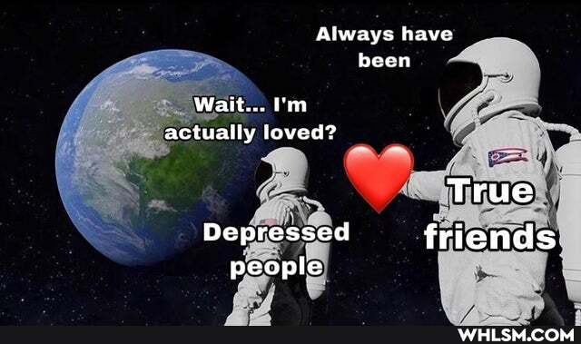 Always have
been
Wait...
actually loved?
True
Depressed friends
people