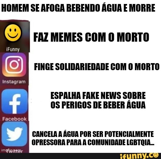 FAZ MEMES COM O MORTO
FINGE SOLIDARIEDADE COM O MORTO
iFunny
Instagram
Facebook
ESPALHA FAKE NEWS SOBRE OS PERIGOS DE BEBER ÁGUA
CANCELA A ÁGUA POR SER POTENCIALMENTE OPRESSORA PARA A COMUNIDADE LGBTOIA..