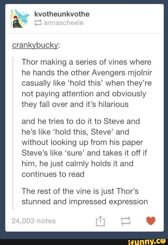 kvotheunkvothe “'a:
Thor making a series of vines where
he hands the other Avengers mjolnir
casually like “hold this’ when they’re
not paying attention and obviously
they fall over and it’s hilarious
and he tries to do it to Steve and
he’s like ‘hold this, Steve” and
Without looking up from his paper
Steve’s like ‘sure' and takes it off if
him, he just calmly holds it and
continues to read
The rest of the vine is just Thor’s
stunned and impressed expression