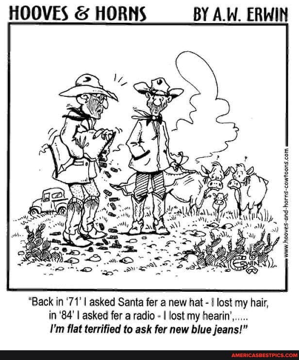 HOOVES & HORNS BY A.W. ERWIN
"Back in '71' I asked Santa fer a new hat - I lost my hair, in '84' I asked fer a radio - I lost my hearin',.....
I'm flat terrified to ask fer new blue jeans!"