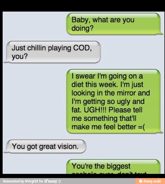Baby, what are you
doing?
Just chillin playing COD,
you?
I swear I'm going on a
diet this week. I'm just
looking in the mirror and
I'm getting so ugly and
fat. UGH!!! Please tell
me something that'll
make me feel better =(
"You got great vision.
"Youre the biggest