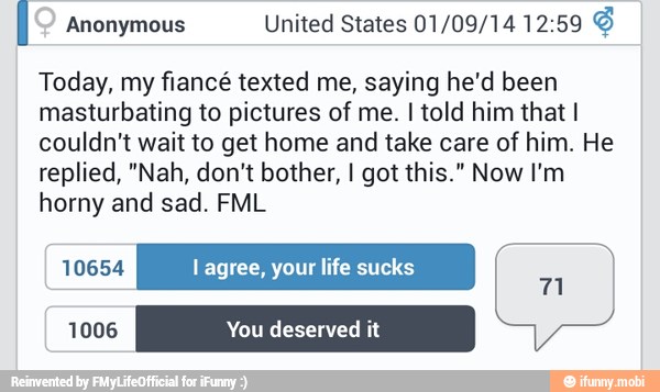 I Anonymous 01/09/14 Today, my fiancé texted me, saying he'd been
masturbating to pictures of me. I told him that I
couldn't wait to get home and take care of him. He
replied, "Nah, don't bother, I got this." Now I'm
horny and sad. FML
E
10654 l agree, your life sucks
Al