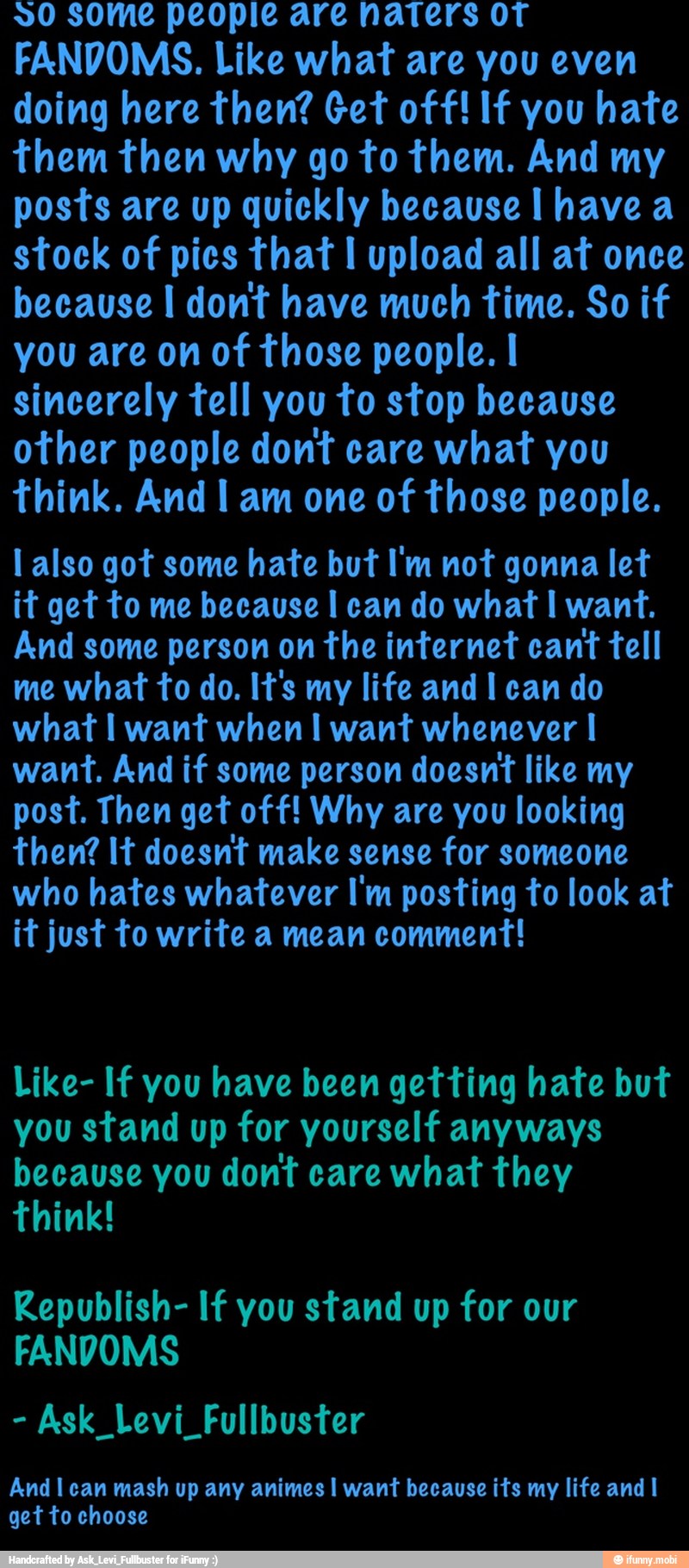 20 some people are naters oT
FANDOMS. Like what are you even
doing here then? Get off! If you hate
them then why go to them. And my
posts are up quickly because I have a
stock of pics that I upload all at once
because I dont have much time. So if
you are on of those people. I
sincerely tell you to stop because
other people dont care what you
think. And I am one of those people.
l also got some hate but I'm not gonna let
it get to me because I can do what I want.
And some person on the internet cant
tell
me what to do. It's my life and I can do
what I want when I want whenever I
want. And if some person doesnt like my
post. Then get off! Why are you looking
then? It doesnt make sense for someone
who hates whatever I'm posting to look at
it just to write a mean comment!
Like- If you have been getting hate but
you stand up for yourself anyways
because you dont care what they
think!
Republish- If you stand up for our
FANDOMS