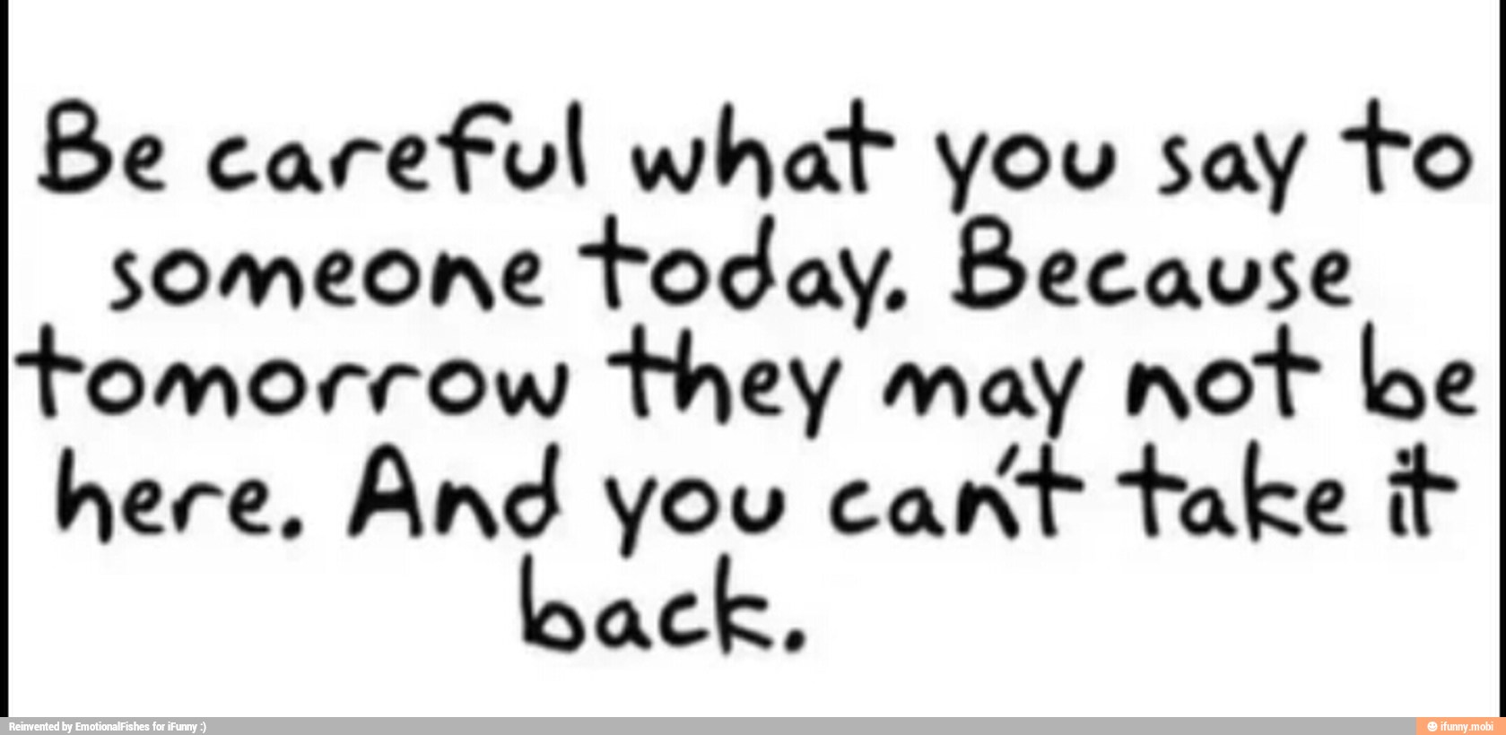 Be careful what you say to
someone
today. Because
omorrow
they may not be
here, And you cant take it
ack,
