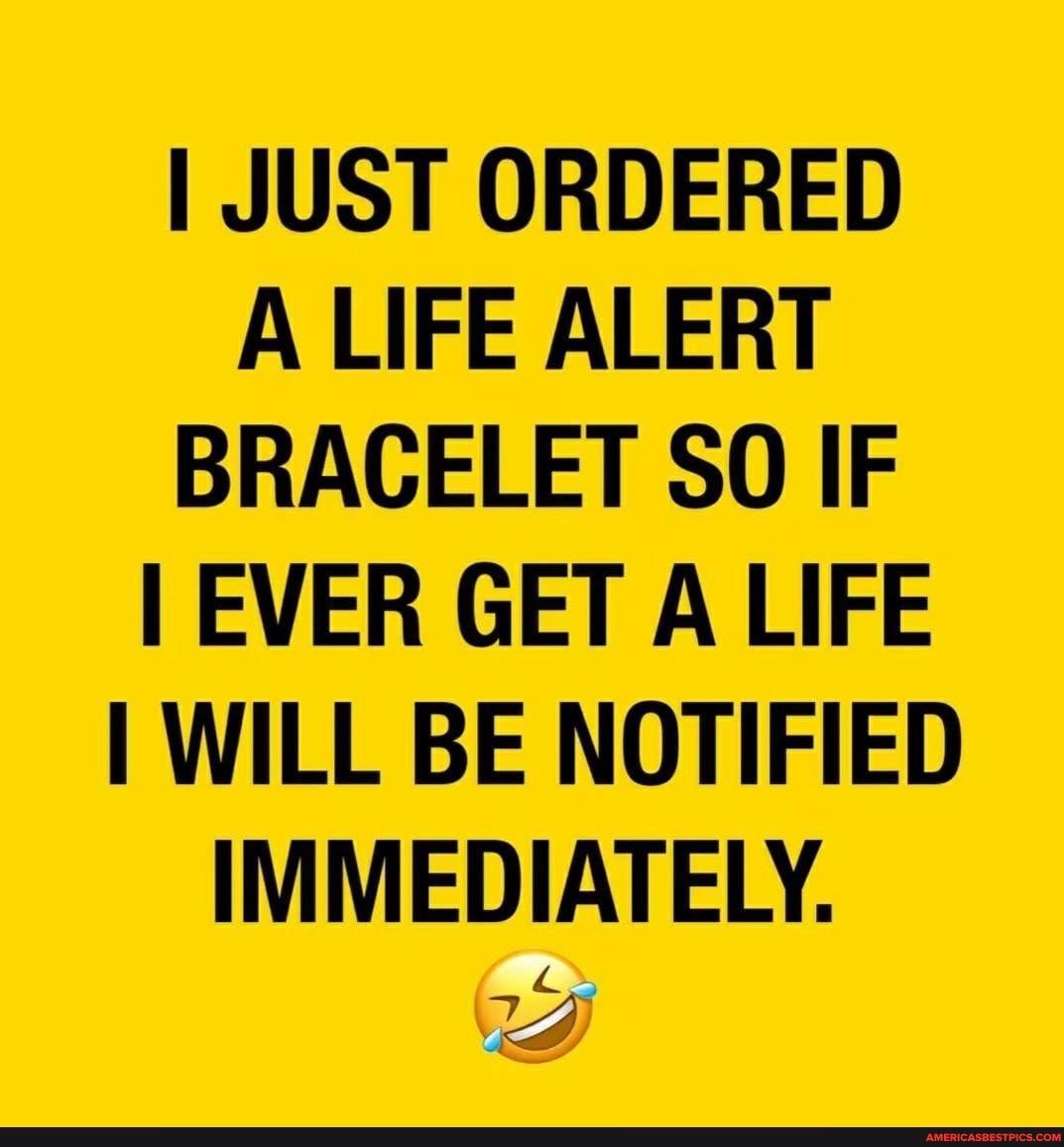 I JUST ORDERED A LIFE ALERT BRACELET SO IF EVER GET A LIFE I WILL BE NOTIFIED IMMEDIATELY.